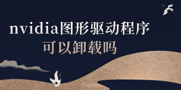 nvidia圖形驅(qū)動(dòng)程序可以卸載嗎 NVIDIA圖形驅(qū)動(dòng)常見問題解答