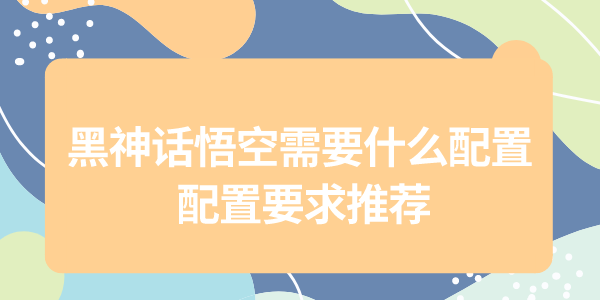 黑神話悟空配置需求大公開，為了暢玩黑猴，給自己配一套強(qiáng)力的配置