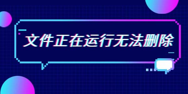 文件正在運(yùn)行無(wú)法刪除 6個(gè)方法全面解決問(wèn)題