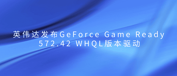 英偉達發(fā)布GeForce Game Ready 572.42 WHQL版本驅(qū)動